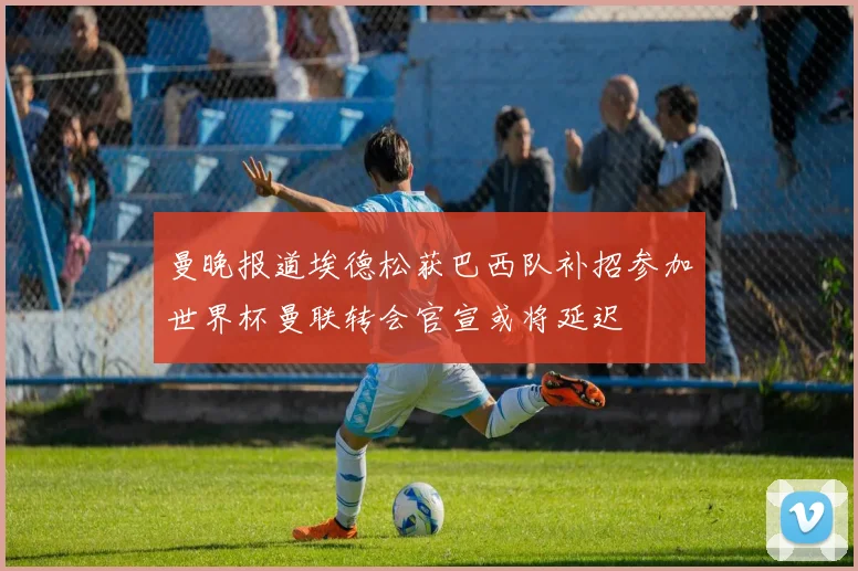 曼晚报道埃德松获巴西队补招参加世界杯曼联转会官宣或将延迟