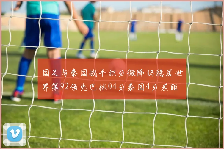 国足与泰国战平积分微降仍稳居世界第92领先巴林04分泰国4分差距