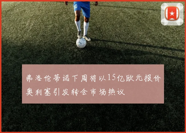 弗洛伦蒂诺下周将以15亿欧元报价奥利塞引发转会市场热议