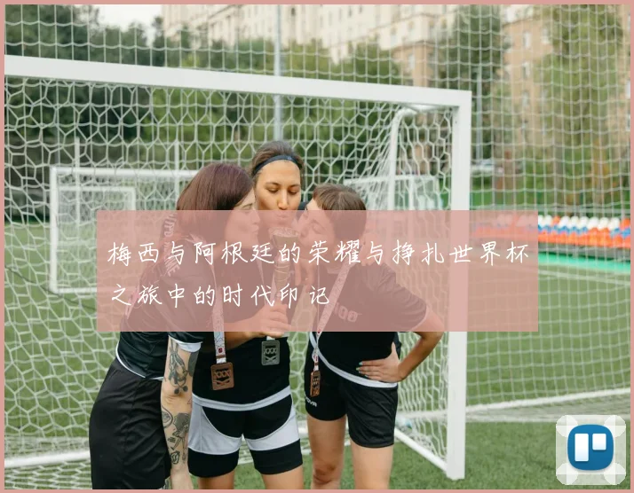 梅西与阿根廷的荣耀与挣扎世界杯之旅中的时代印记