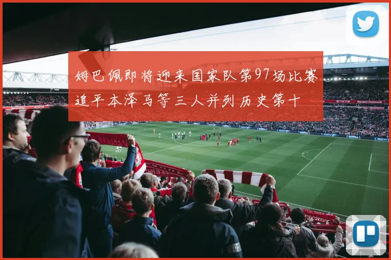 姆巴佩即将迎来国家队第97场比赛追平本泽马等三人并列历史第十