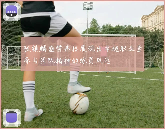 张镇麟盛赞弗格展现出卓越职业素养与团队精神的球员风范