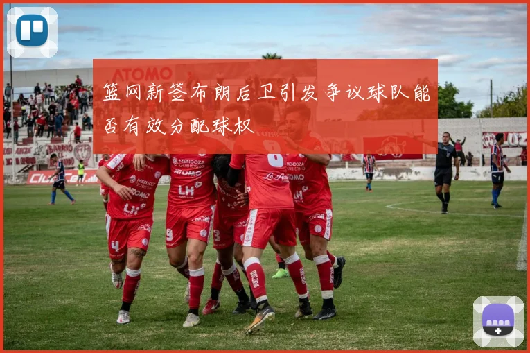 篮网新签布朗后卫引发争议球队能否有效分配球权