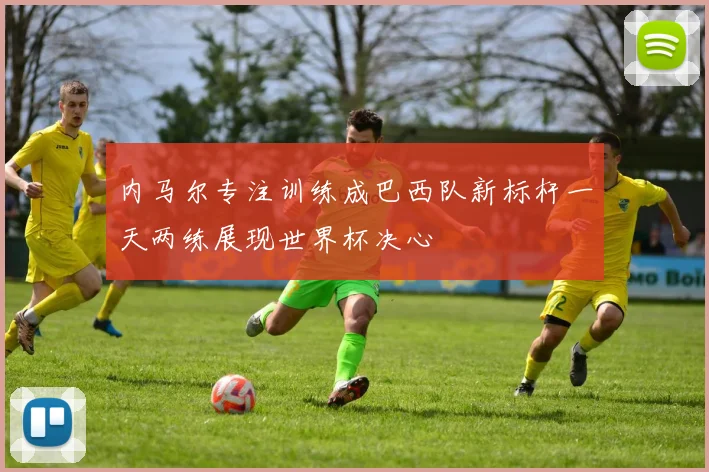 内马尔专注训练成巴西队新标杆一天两练展现世界杯决心