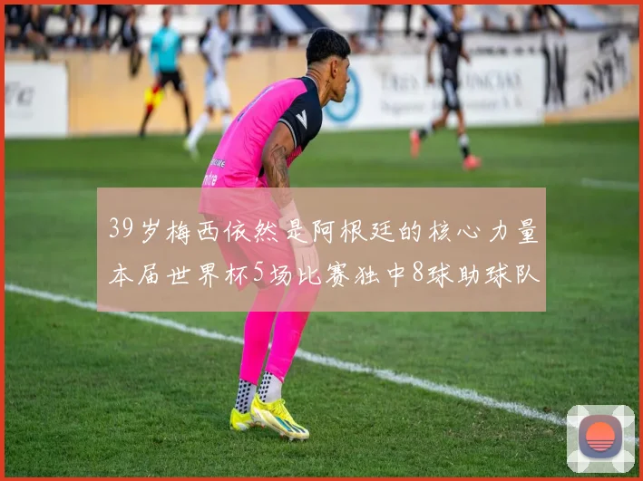 39岁梅西依然是阿根廷的核心力量本届世界杯5场比赛独中8球助球队狂轰14球