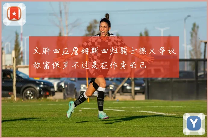 文胖回应詹姆斯回归骑士热火争议称富保罗不过是在作秀而已