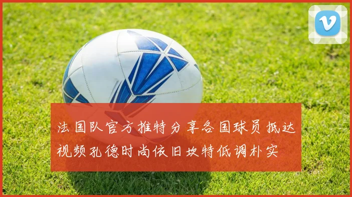法国队官方推特分享各国球员抵达视频孔德时尚依旧坎特低调朴实