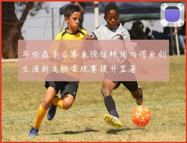 布伦森季后赛表现惊艳场均得分创生涯新高较常规赛提升显著