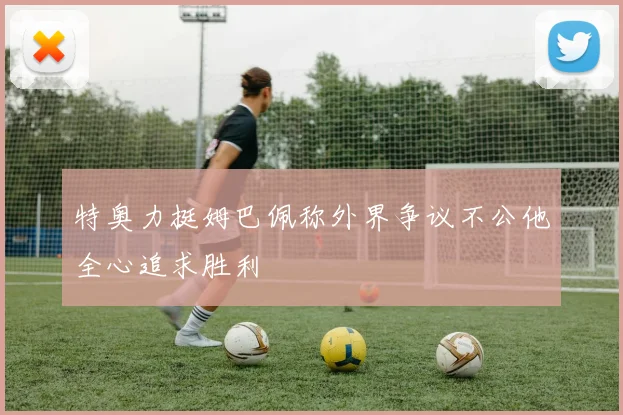 特奥力挺姆巴佩称外界争议不公他全心追求胜利