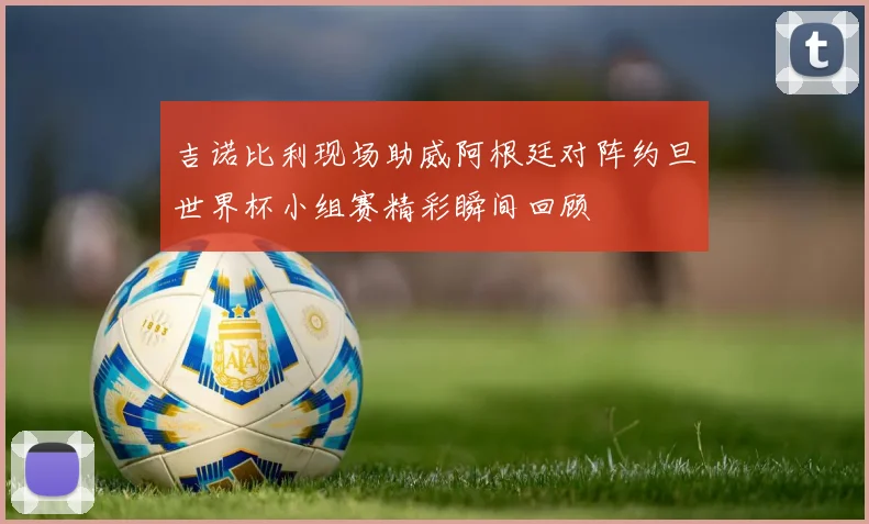 吉诺比利现场助威阿根廷对阵约旦世界杯小组赛精彩瞬间回顾