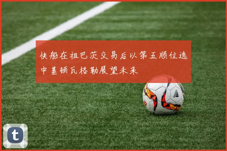 快船在祖巴茨交易后以第五顺位选中基顿瓦格勒展望未来