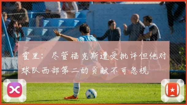 霍里：尽管福克斯遭受批评但他对球队西部第二的贡献不可忽视