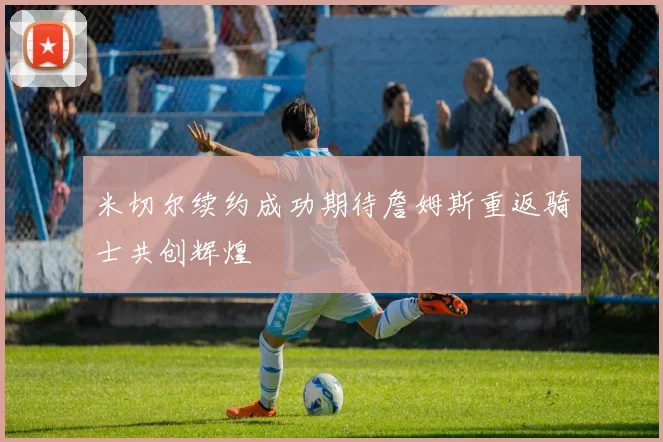 米切尔续约成功期待詹姆斯重返骑士共创辉煌