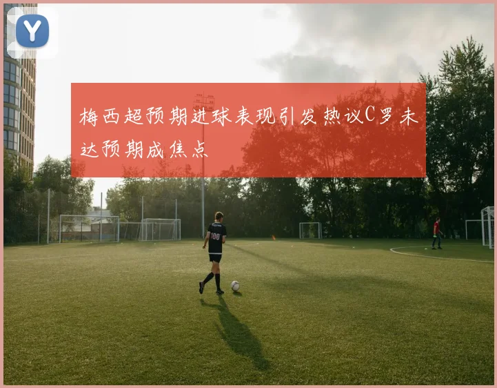 梅西超预期进球表现引发热议C罗未达预期成焦点
