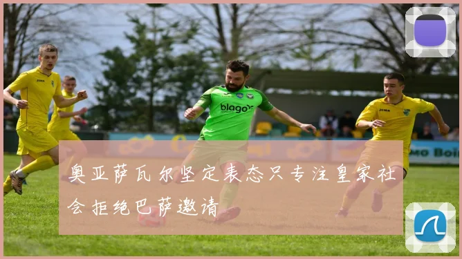 奥亚萨瓦尔坚定表态只专注皇家社会拒绝巴萨邀请
