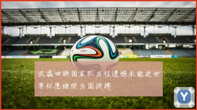 武磊回顾国家队历程遗憾未能进世界杯愿继续为国拼搏